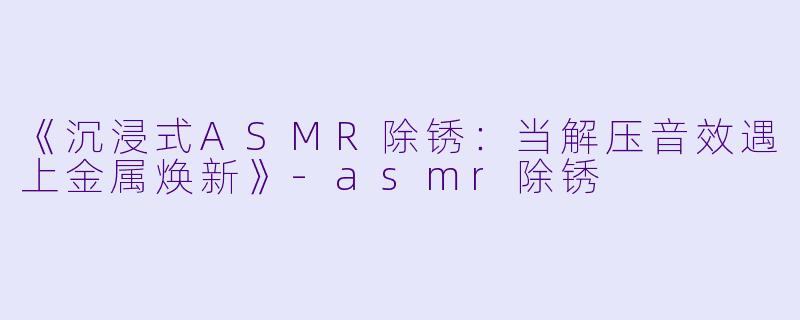 《沉浸式ASMR除锈：当解压音效遇上金属焕新》-asmr除锈