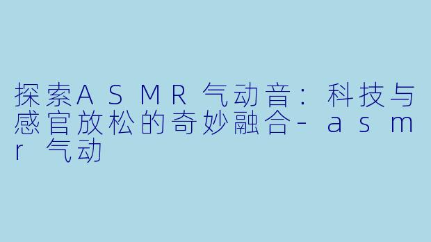 探索ASMR气动音：科技与感官放松的奇妙融合-asmr气动