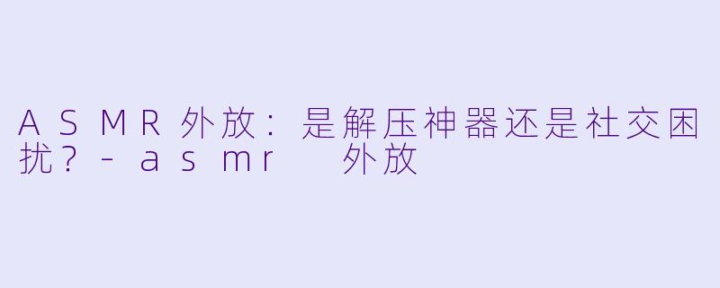 ASMR外放：是解压神器还是社交困扰？-asmr 外放