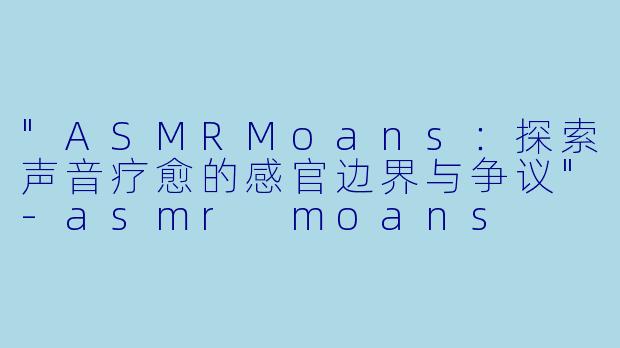 "ASMRMoans:探索声音疗愈的感官边界与争议"