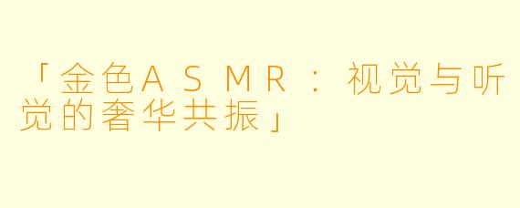 「金色ASMR:视觉与听觉的奢华共振」