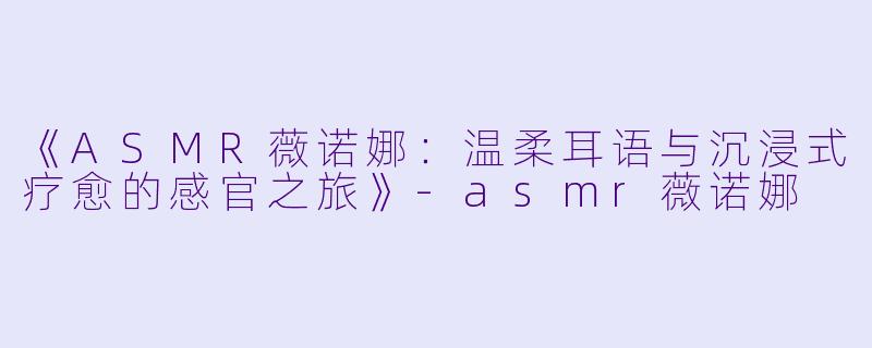 《ASMR薇诺娜：温柔耳语与沉浸式疗愈的感官之旅》-asmr薇诺娜