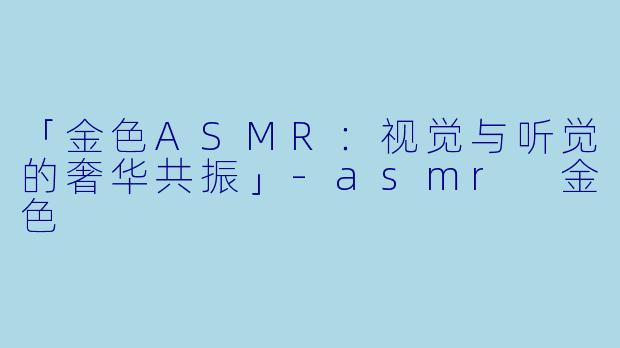 「金色ASMR：视觉与听觉的奢华共振」-asmr 金色