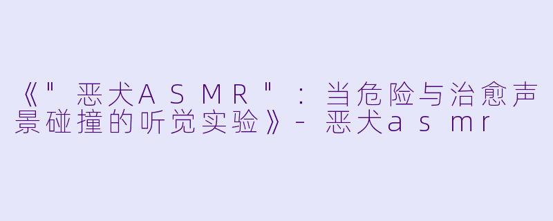 《"恶犬ASMR":当危险与治愈声景碰撞的听觉实验》