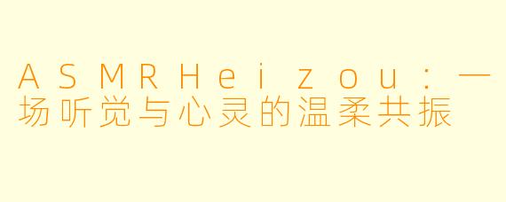ASMRHeizou:一场听觉与心灵的温柔共振