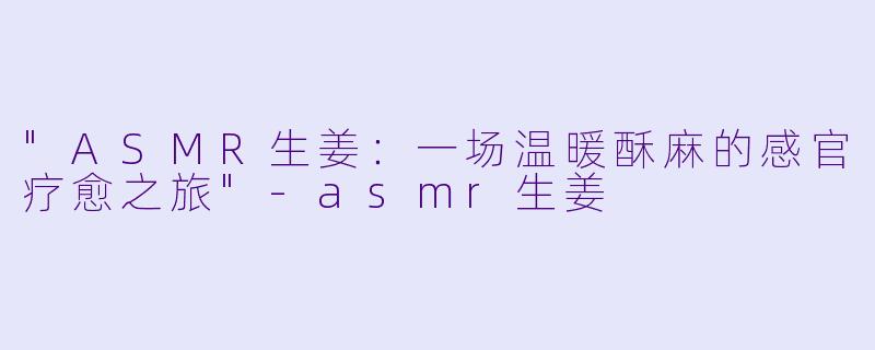 "ASMR生姜:一场温暖酥麻的感官疗愈之旅"