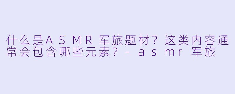 什么是ASMR军旅题材?这类内容通常会包含哪些元素?