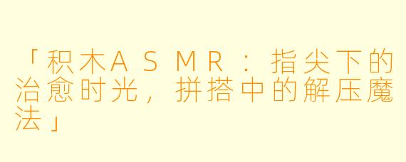 「积木ASMR：指尖下的治愈时光，拼搭中的解压魔法」