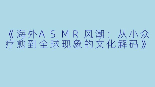 《海外ASMR风潮：从小众疗愈到全球现象的文化解码》