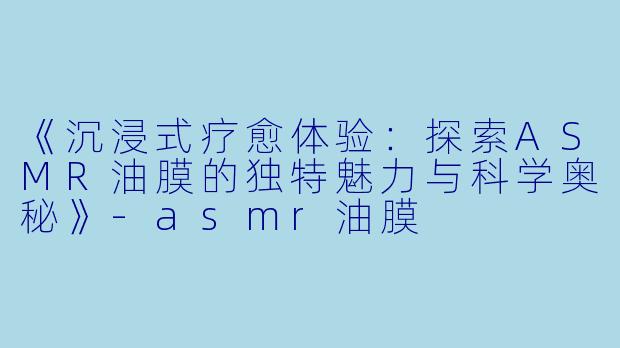 《沉浸式疗愈体验：探索ASMR油膜的独特魅力与科学奥秘》-asmr油膜