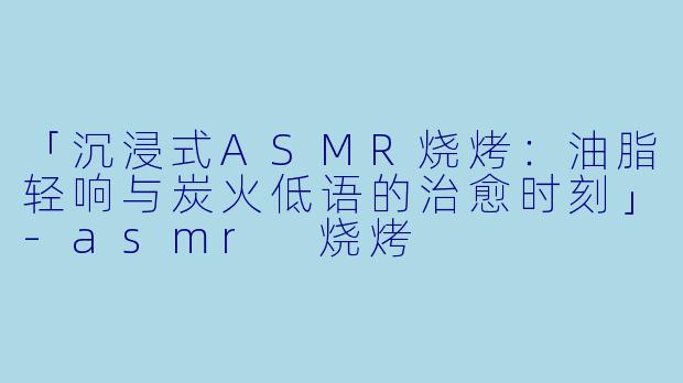 「沉浸式ASMR烧烤：油脂轻响与炭火低语的治愈时刻」-asmr 烧烤