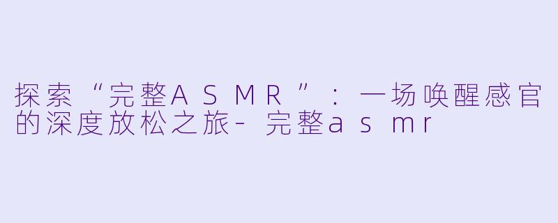 探索“完整ASMR”：一场唤醒感官的深度放松之旅-完整asmr