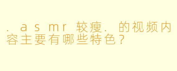 .asmr较瘦.的视频内容主要有哪些特色?