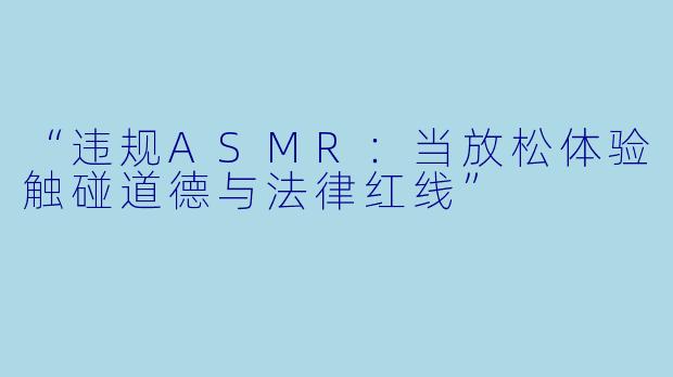 “违规ASMR：当放松体验触碰道德与法律红线”