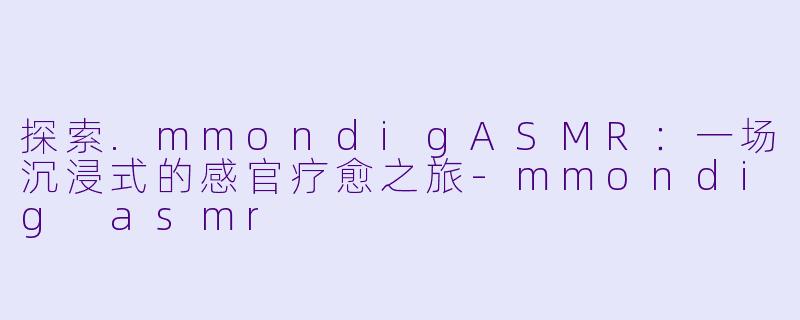 探索.mmondigASMR：一场沉浸式的感官疗愈之旅-mmondig asmr