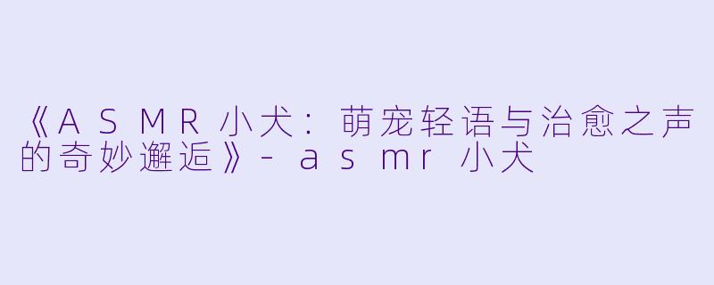 《ASMR小犬：萌宠轻语与治愈之声的奇妙邂逅》-asmr小犬