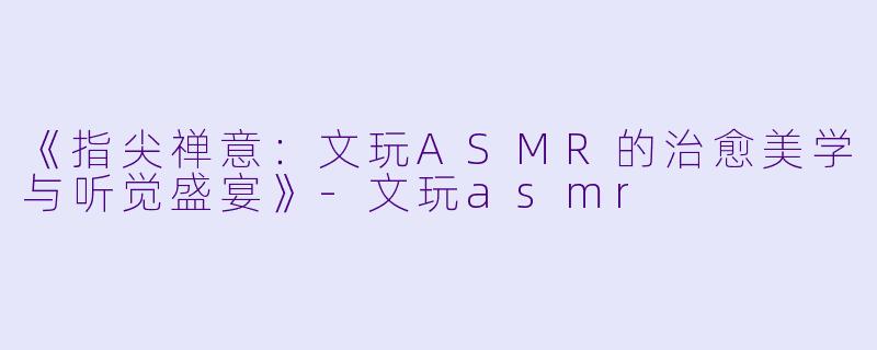 《指尖禅意:文玩ASMR的治愈美学与听觉盛宴》