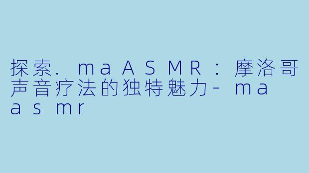 探索.maASMR:摩洛哥声音疗法的独特魅力