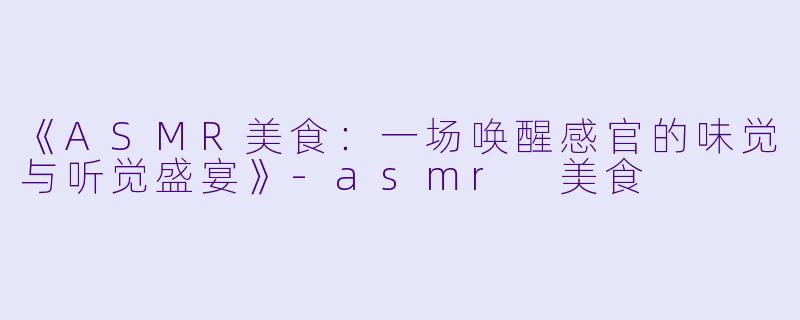 《ASMR美食：一场唤醒感官的味觉与听觉盛宴》-asmr 美食
