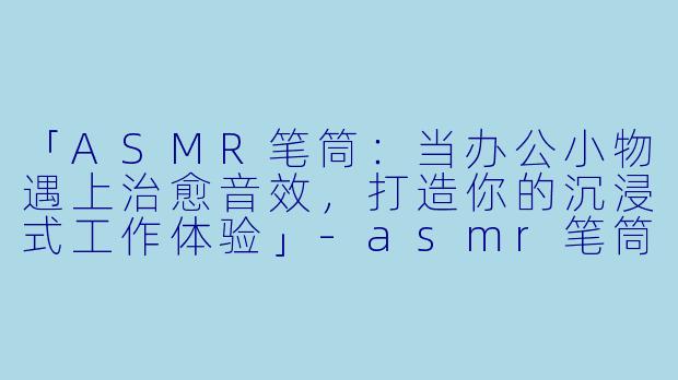 「ASMR笔筒：当办公小物遇上治愈音效，打造你的沉浸式工作体验」-asmr笔筒