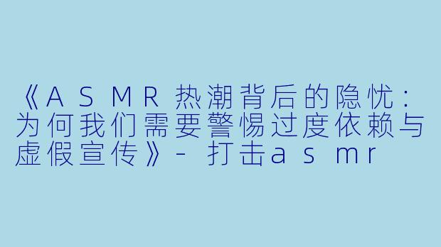 《ASMR热潮背后的隐忧:为何我们需要警惕过度依赖与虚假宣传》