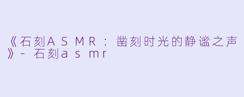 《石刻ASMR：凿刻时光的静谧之声》-石刻asmr