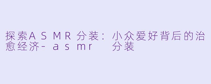探索ASMR分装：小众爱好背后的治愈经济-asmr 分装