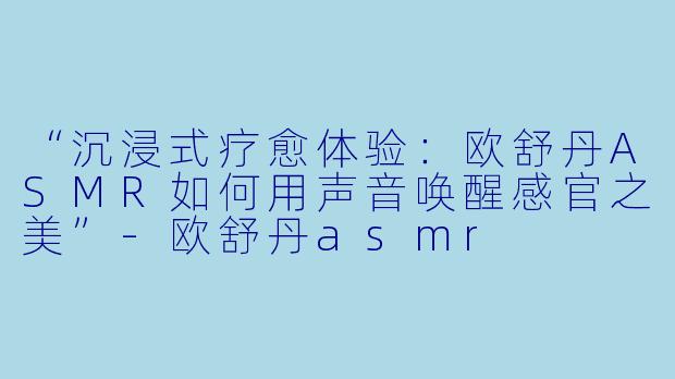 “沉浸式疗愈体验：欧舒丹ASMR如何用声音唤醒感官之美”-欧舒丹asmr
