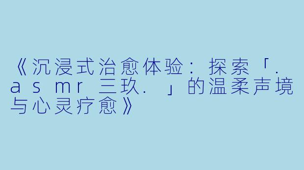 《沉浸式治愈体验:探索「.asmr三玖.」的温柔声境与心灵疗愈》
