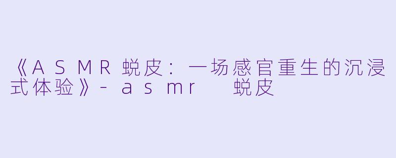《ASMR蜕皮：一场感官重生的沉浸式体验》-asmr 蜕皮