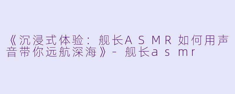 《沉浸式体验：舰长ASMR如何用声音带你远航深海》-舰长asmr