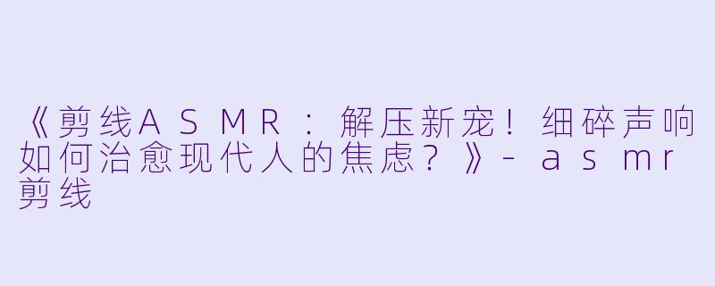 《剪线ASMR：解压新宠！细碎声响如何治愈现代人的焦虑？》-asmr剪线