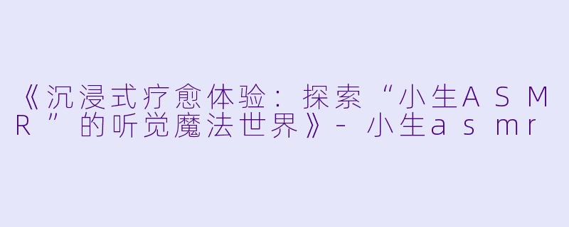 《沉浸式疗愈体验：探索“小生ASMR”的听觉魔法世界》-小生asmr