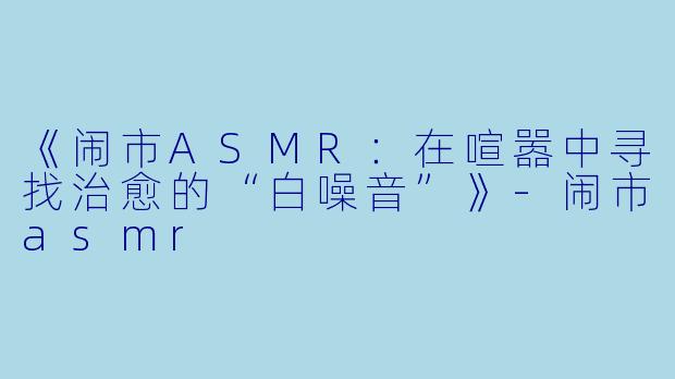 《闹市ASMR：在喧嚣中寻找治愈的“白噪音”》-闹市asmr