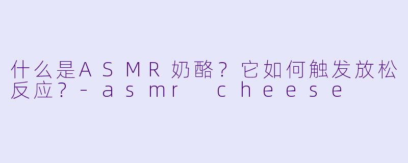 什么是ASMR奶酪?它如何触发放松反应?