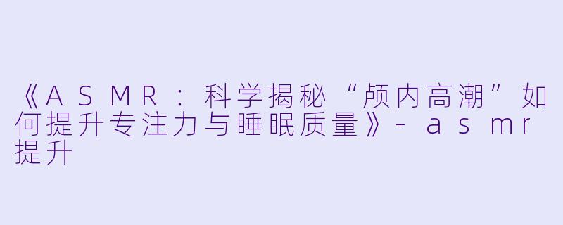 《ASMR：科学揭秘“颅内高潮”如何提升专注力与睡眠质量》-asmr提升