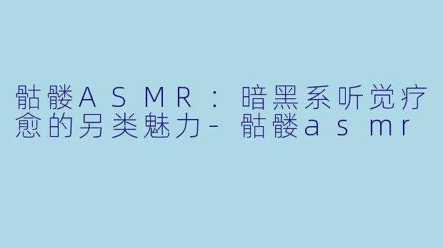 骷髅ASMR：暗黑系听觉疗愈的另类魅力-骷髅asmr