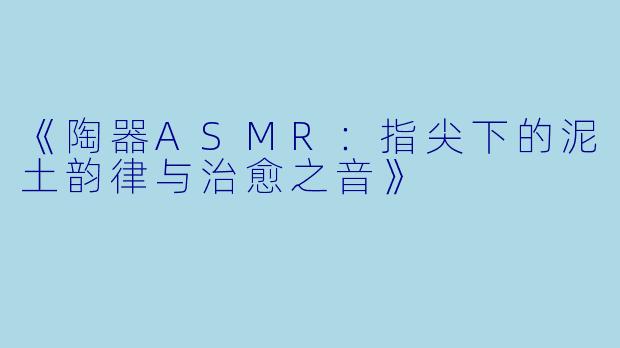 《陶器ASMR：指尖下的泥土韵律与治愈之音》