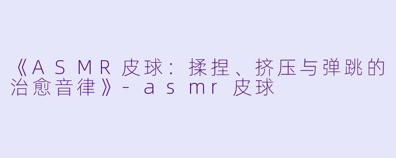 《ASMR皮球：揉捏、挤压与弹跳的治愈音律》-asmr皮球