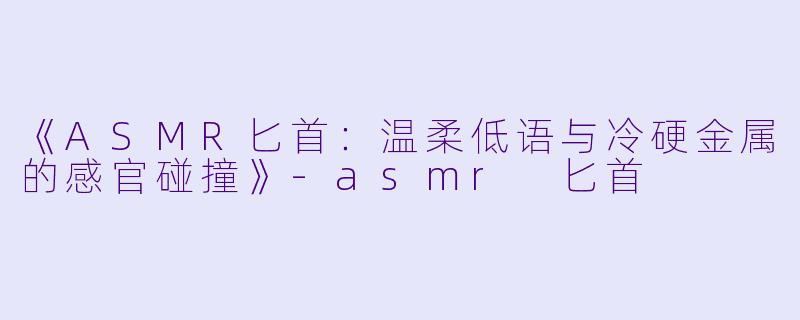 《ASMR匕首：温柔低语与冷硬金属的感官碰撞》-asmr 匕首