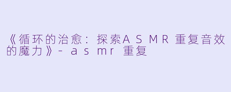 《循环的治愈：探索ASMR重复音效的魔力》-asmr重复