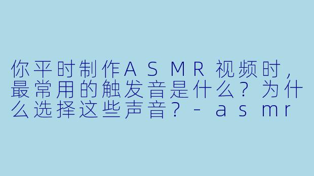 你平时制作ASMR视频时，最常用的触发音是什么？为什么选择这些声音？-asmr小哥