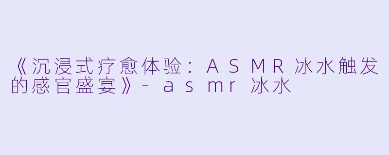 《沉浸式疗愈体验：ASMR冰水触发的感官盛宴》-asmr冰水
