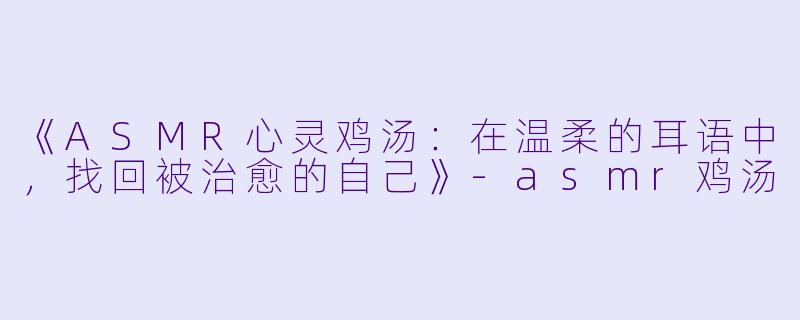 《ASMR心灵鸡汤：在温柔的耳语中，找回被治愈的自己》-asmr鸡汤