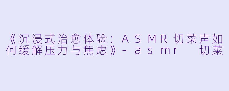 《沉浸式治愈体验：ASMR切菜声如何缓解压力与焦虑》-asmr 切菜