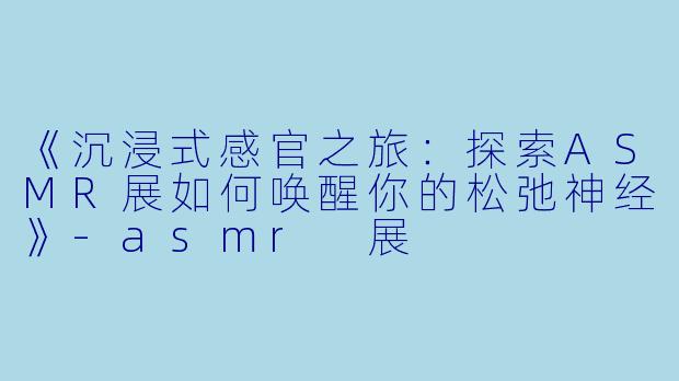 《沉浸式感官之旅:探索ASMR展如何唤醒你的松弛神经》