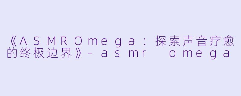 《ASMROmega：探索声音疗愈的终极边界》-asmr omega