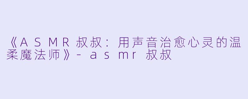 《ASMR叔叔：用声音治愈心灵的温柔魔法师》-asmr叔叔