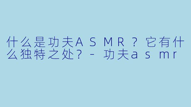 什么是功夫ASMR？它有什么独特之处？-功夫asmr