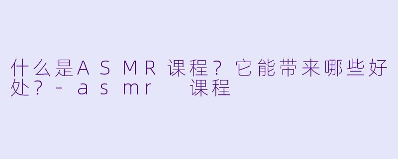 什么是ASMR课程?它能带来哪些好处?
